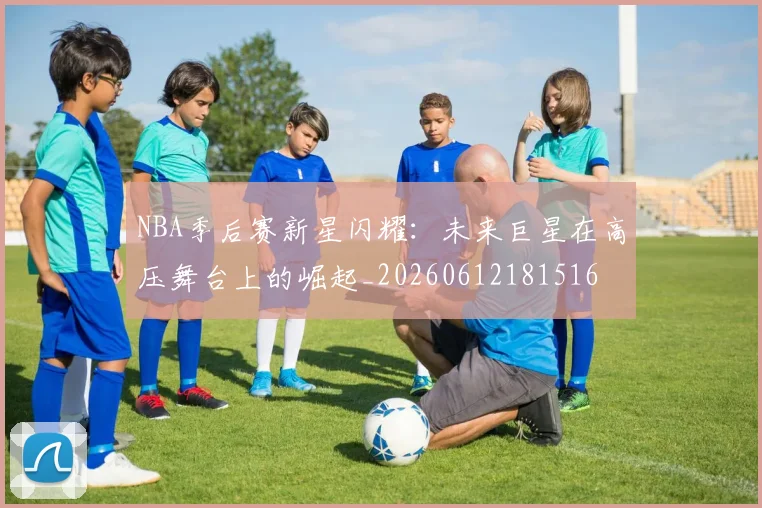 NBA季后赛新星闪耀：未来巨星在高压舞台上的崛起_20260612181516