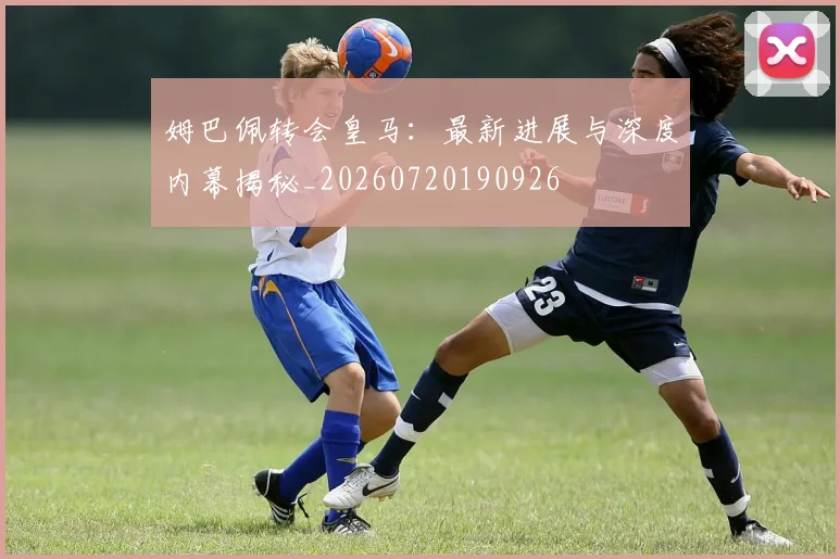 姆巴佩转会皇马：最新进展与深度内幕揭秘_20260720190926