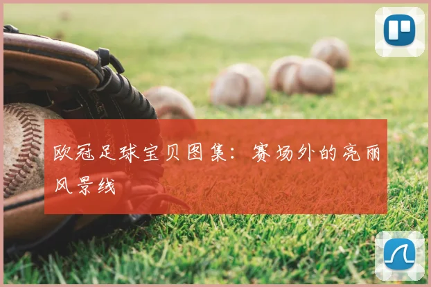 欧冠足球宝贝图集：赛场外的亮丽风景线