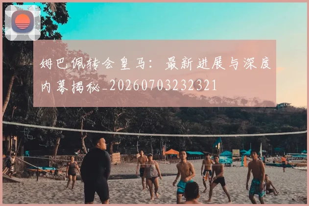 姆巴佩转会皇马：最新进展与深度内幕揭秘_20260703232321