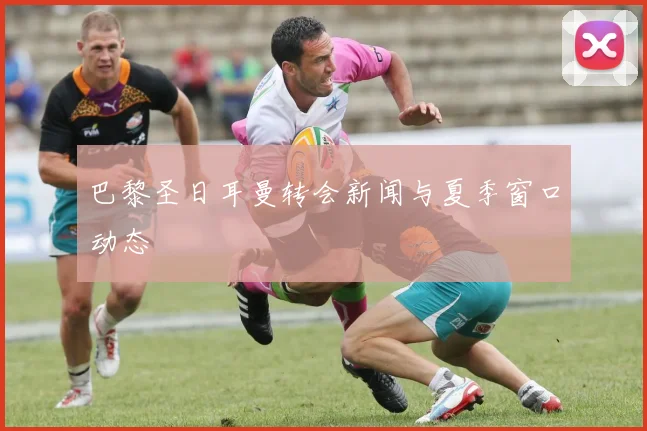 巴黎圣日耳曼转会新闻与夏季窗口动态