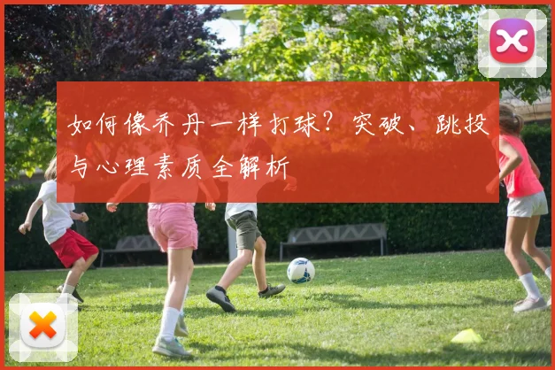 如何像乔丹一样打球？突破、跳投与心理素质全解析