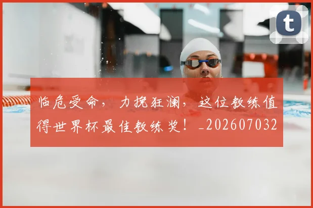 临危受命，力挽狂澜，这位教练值得世界杯最佳教练奖！_20260703205641_20260716191427