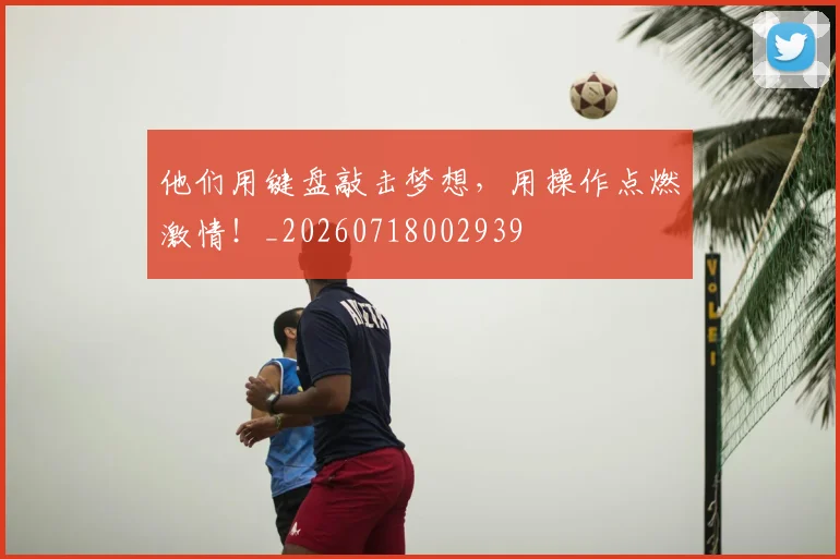 他们用键盘敲击梦想,用操作点燃激情!_20260718002939