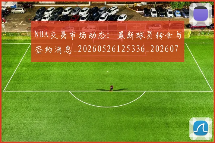 NBA交易市场动态:最新球员转会与签约消息_20260526125336_20260701215237