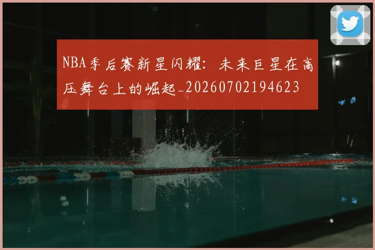 NBA季后赛新星闪耀：未来巨星在高压舞台上的崛起_20260702194623